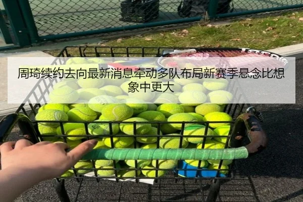 周琦续约去向最新消息牵动多队布局新赛季悬念比想象中更大